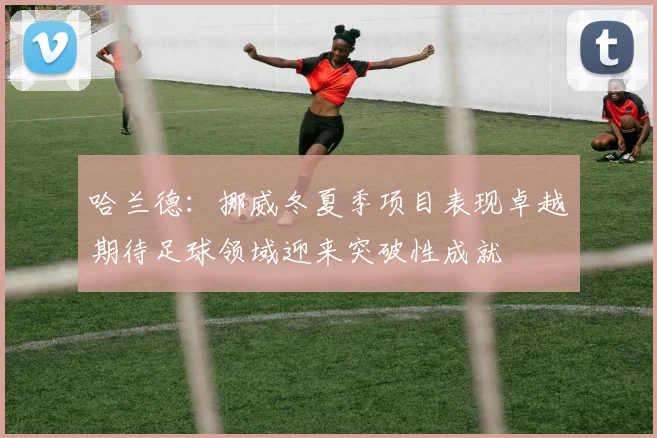 哈兰德：挪威冬夏季项目表现卓越期待足球领域迎来突破性成就