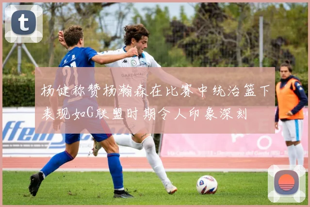 杨健称赞杨瀚森在比赛中统治篮下表现如G联盟时期令人印象深刻