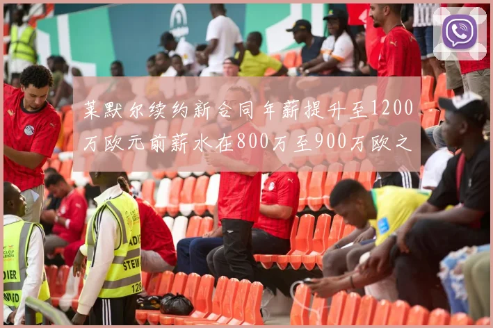 莱默尔续约新合同年薪提升至1200万欧元前薪水在800万至900万欧之间