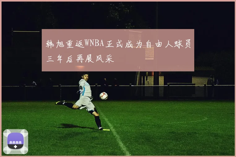 韩旭重返WNBA正式成为自由人球员三年后再展风采