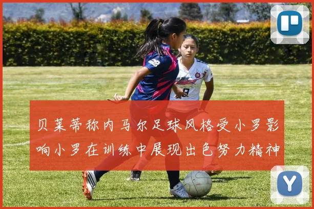 贝莱蒂称内马尔足球风格受小罗影响小罗在训练中展现出色努力精神