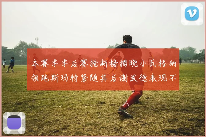 本赛季季后赛抢断榜揭晓小瓦格纳领跑斯玛特紧随其后谢泼德表现不俗