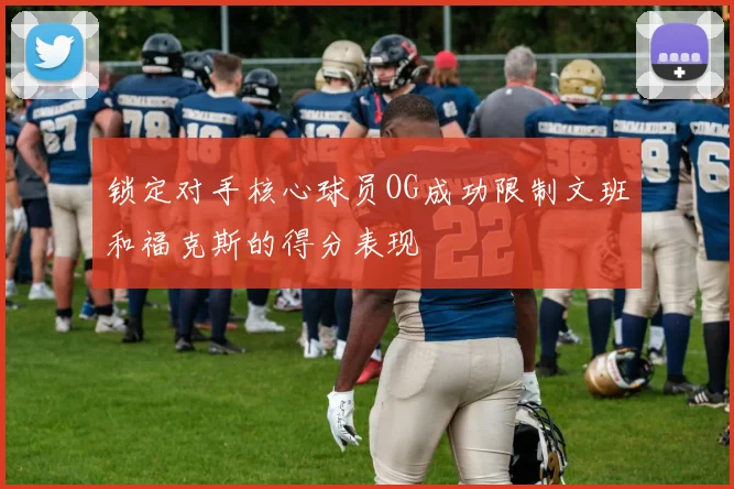 锁定对手核心球员OG成功限制文班和福克斯的得分表现