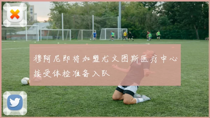 穆阿尼即将加盟尤文图斯医疗中心接受体检准备入队