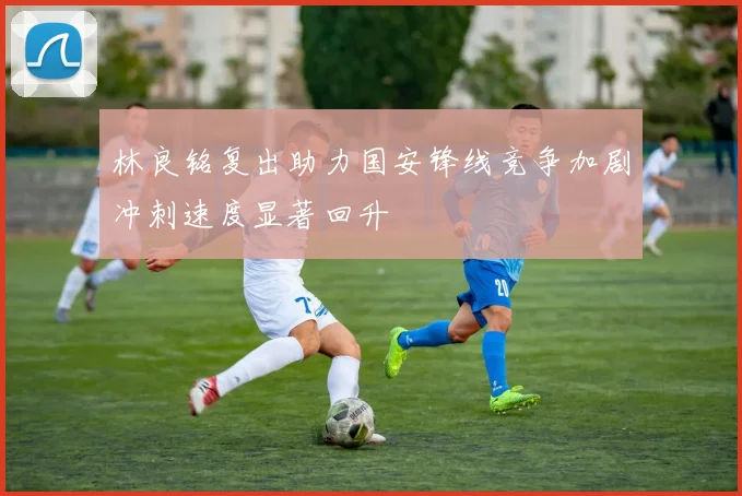 林良铭复出助力国安锋线竞争加剧冲刺速度显著回升