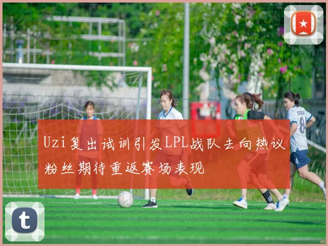Uzi复出试训引发LPL战队去向热议粉丝期待重返赛场表现