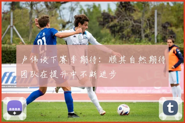 卢伟谈下赛季期待：顺其自然期待团队在提升中不断进步