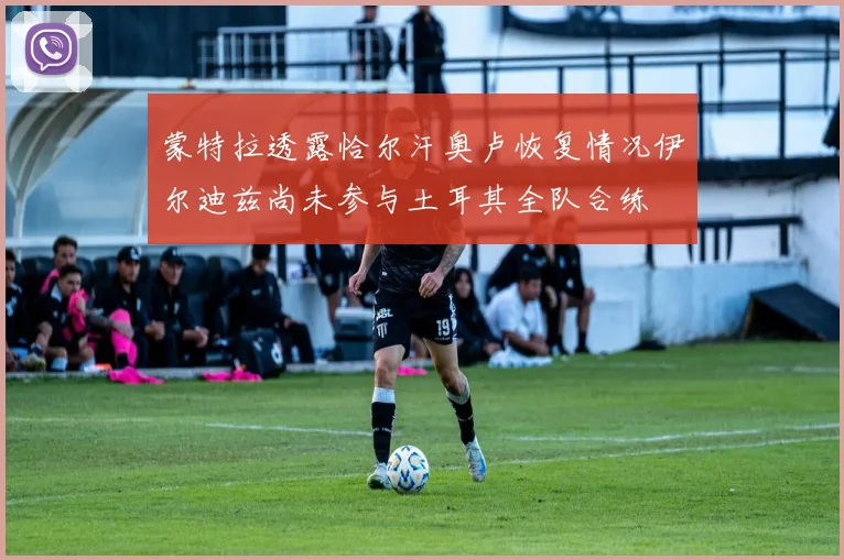 蒙特拉透露恰尔汗奥卢恢复情况伊尔迪兹尚未参与土耳其全队合练