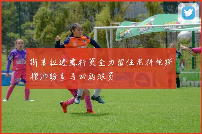 斯基拉透露科莫全力留住尼科帕斯穆帅盼皇马回购球员