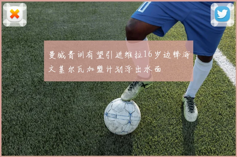 曼城青训有望引进维拉16岁边锋海文基尔瓦加盟计划浮出水面