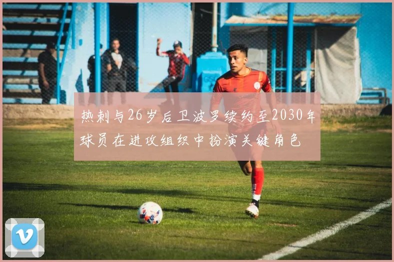 热刺与26岁后卫波罗续约至2030年球员在进攻组织中扮演关键角色