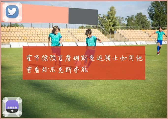 霍华德预言詹姆斯重返骑士如同他曾看好尼克斯夺冠