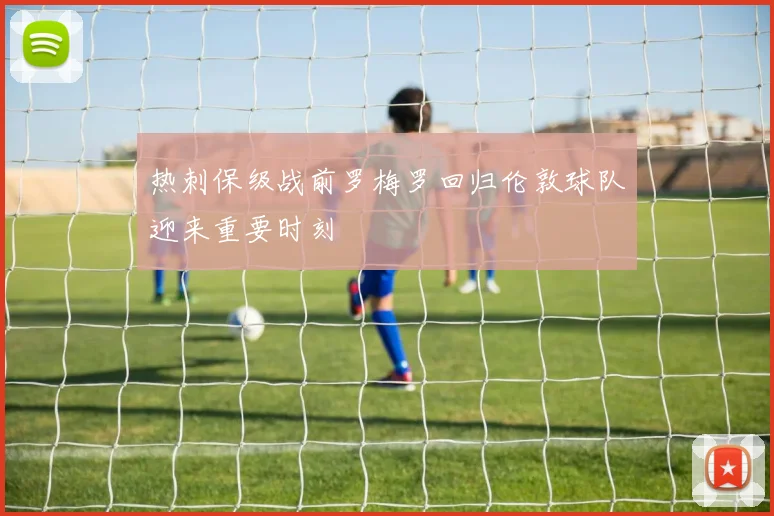 热刺保级战前罗梅罗回归伦敦球队迎来重要时刻