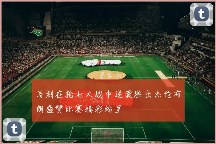 马刺在抢七大战中逆袭胜出杰伦布朗盛赞比赛精彩纷呈