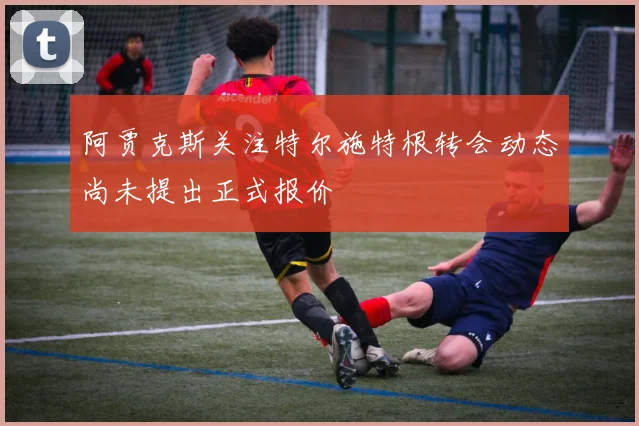 阿贾克斯关注特尔施特根转会动态尚未提出正式报价