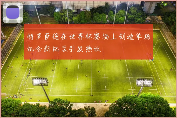 特罗萨德在世界杯赛场上创造单场机会新纪录引发热议