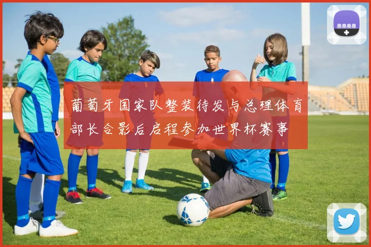 葡萄牙国家队整装待发与总理体育部长合影后启程参加世界杯赛事