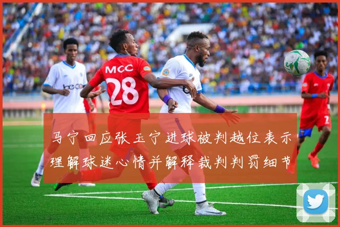 马宁回应张玉宁进球被判越位表示理解球迷心情并解释裁判判罚细节