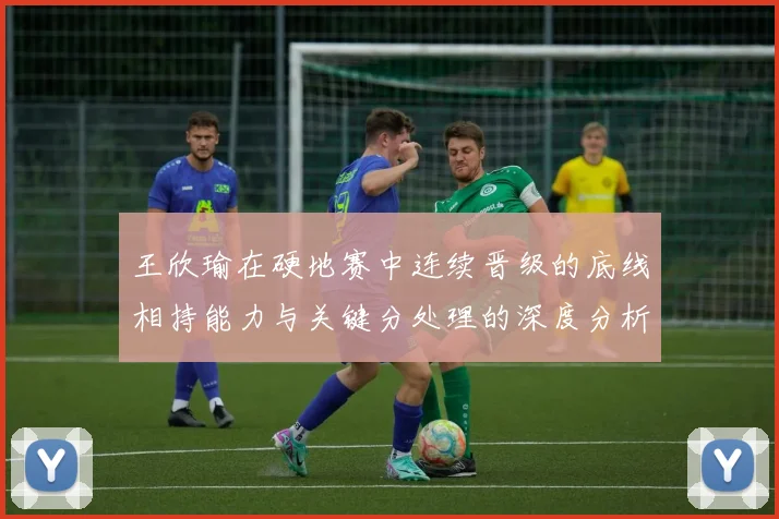 王欣瑜在硬地赛中连续晋级的底线相持能力与关键分处理的深度分析