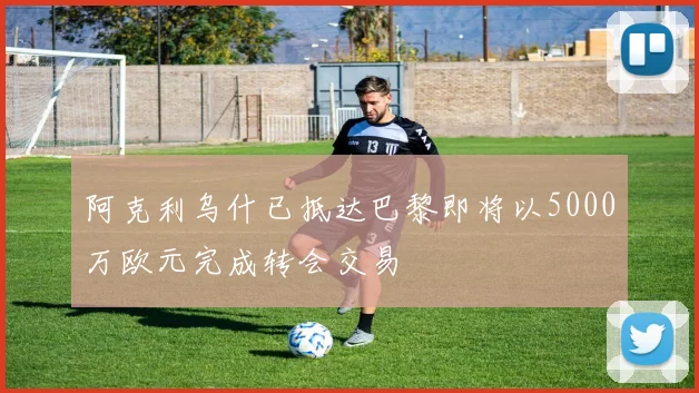 阿克利乌什已抵达巴黎即将以5000万欧元完成转会交易