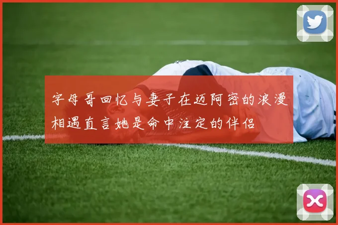 字母哥回忆与妻子在迈阿密的浪漫相遇直言她是命中注定的伴侣