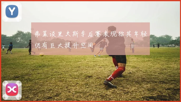 弗莱谈里夫斯季后赛表现称其年轻仍有巨大提升空间