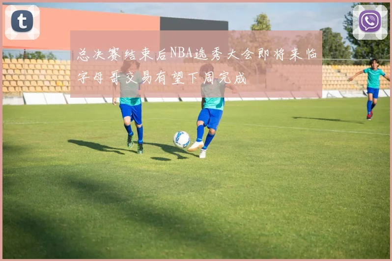 总决赛结束后NBA选秀大会即将来临字母哥交易有望下周完成