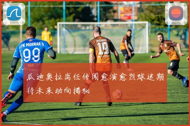 瓜迪奥拉离任传闻愈演愈烈球迷期待未来动向揭秘