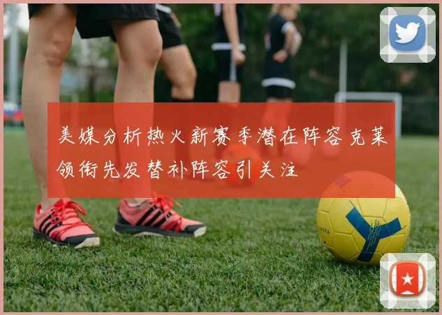 美媒分析热火新赛季潜在阵容克莱领衔先发替补阵容引关注