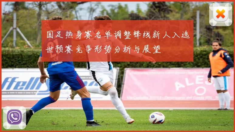 国足热身赛名单调整锋线新人入选世预赛竞争形势分析与展望