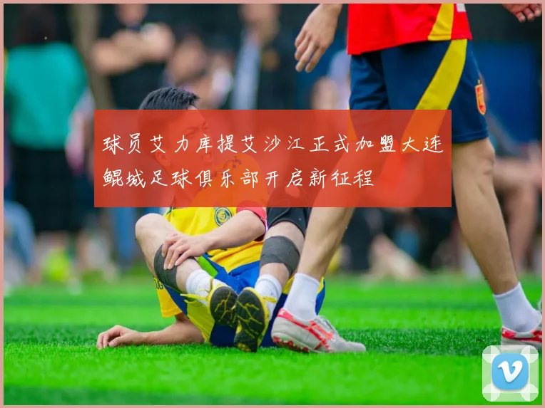 球员艾力库提艾沙江正式加盟大连鲲城足球俱乐部开启新征程