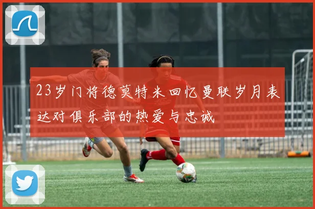 23岁门将德莫特米回忆曼联岁月表达对俱乐部的热爱与忠诚