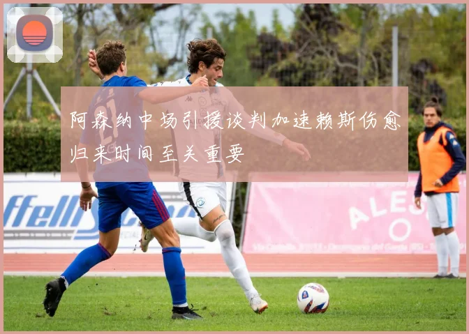 阿森纳中场引援谈判加速赖斯伤愈归来时间至关重要